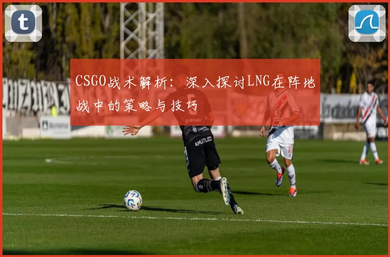CSGO战术解析：深入探讨LNG在阵地战中的策略与技巧