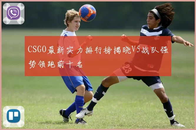 CSGO最新实力排行榜揭晓V5战队强势领跑前十名