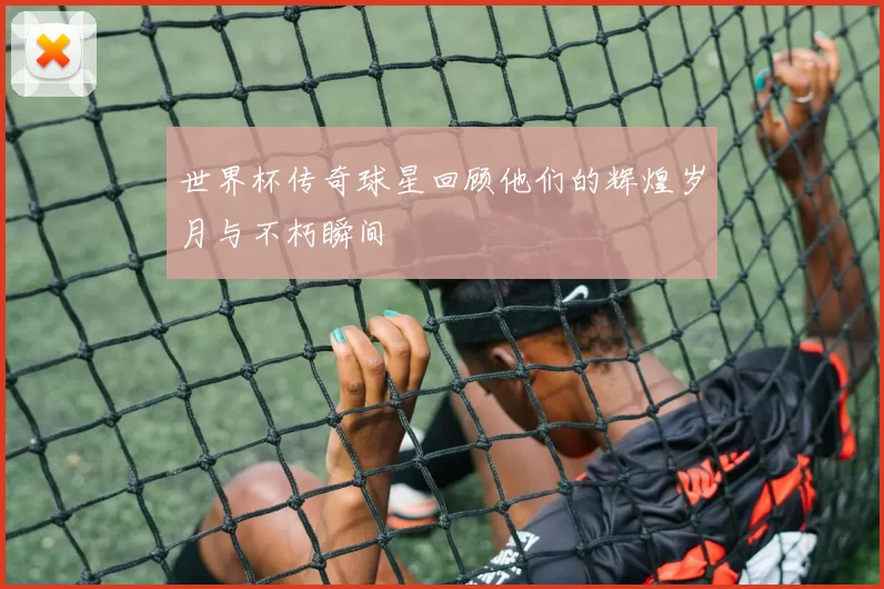 世界杯传奇球星回顾他们的辉煌岁月与不朽瞬间