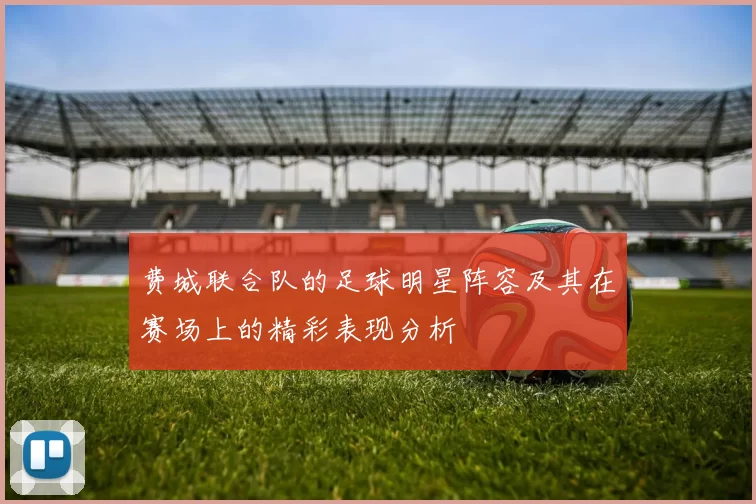 费城联合队的足球明星阵容及其在赛场上的精彩表现分析