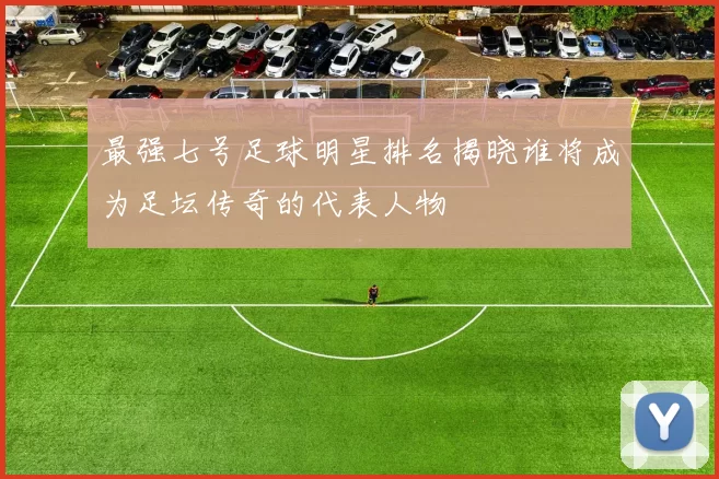 最强七号足球明星排名揭晓谁将成为足坛传奇的代表人物