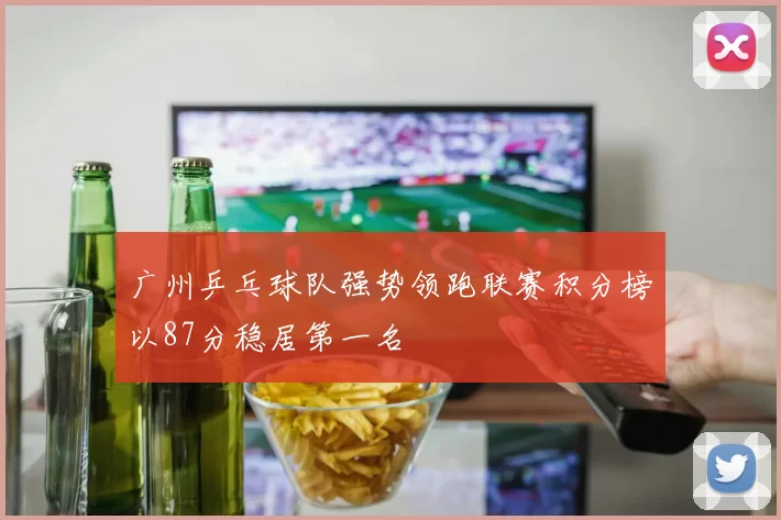 广州乒乓球队强势领跑联赛积分榜以87分稳居第一名