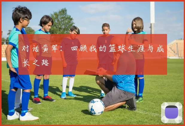 对话黄军：回顾我的篮球生涯与成长之路