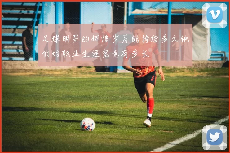 足球明星的辉煌岁月能持续多久他们的职业生涯究竟有多长