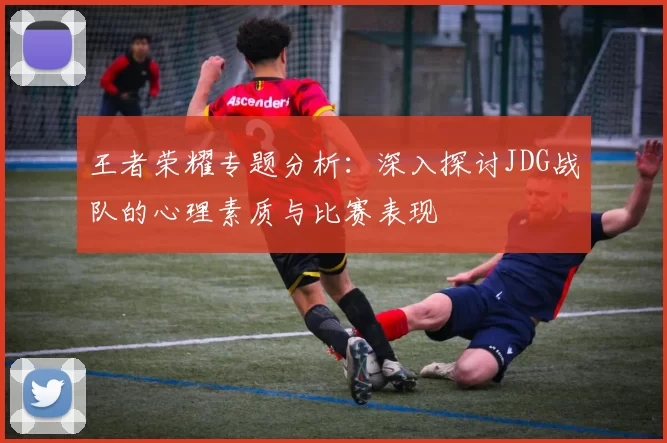 王者荣耀专题分析：深入探讨JDG战队的心理素质与比赛表现