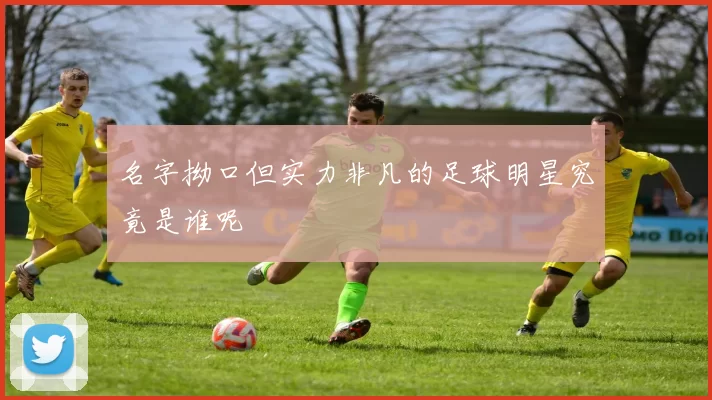 名字拗口但实力非凡的足球明星究竟是谁呢