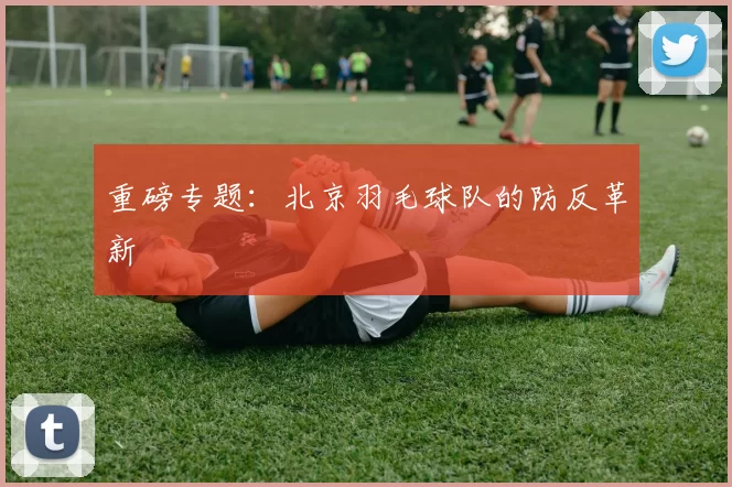重磅专题：北京羽毛球队的防反革新