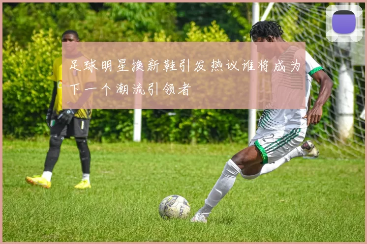足球明星换新鞋引发热议谁将成为下一个潮流引领者