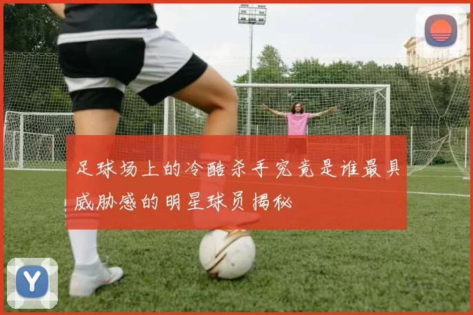足球场上的冷酷杀手究竟是谁最具威胁感的明星球员揭秘