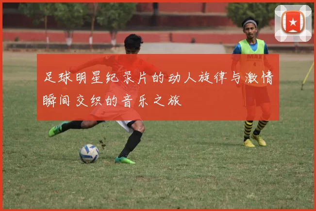 足球明星纪录片的动人旋律与激情瞬间交织的音乐之旅