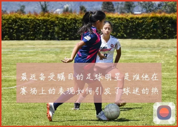 最近备受瞩目的足球明星是谁他在赛场上的表现如何引发了球迷的热议