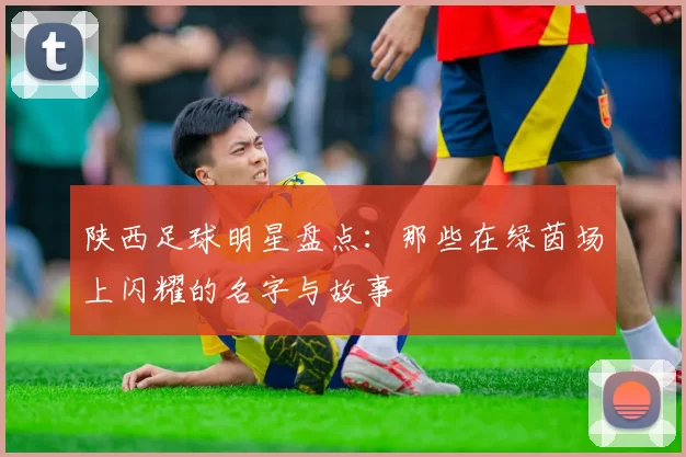 陕西足球明星盘点：那些在绿茵场上闪耀的名字与故事