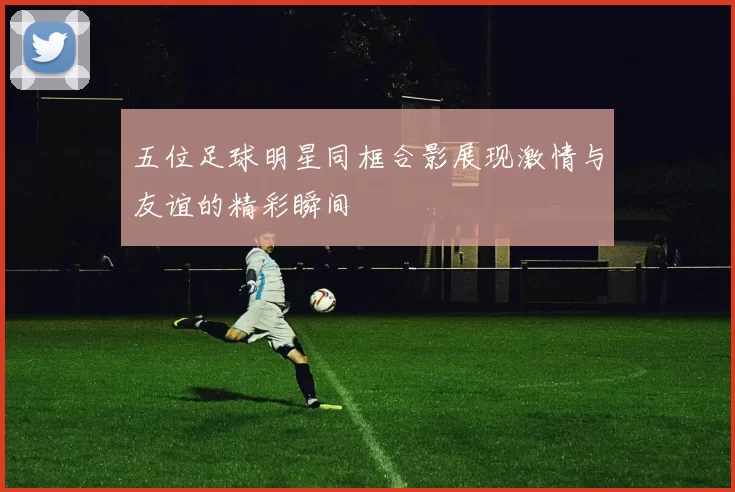 五位足球明星同框合影展现激情与友谊的精彩瞬间