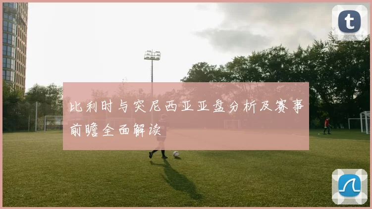 比利时与突尼西亚亚盘分析及赛事前瞻全面解读