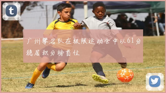 广州攀岩队在极限运动会中以61分稳居积分榜首位