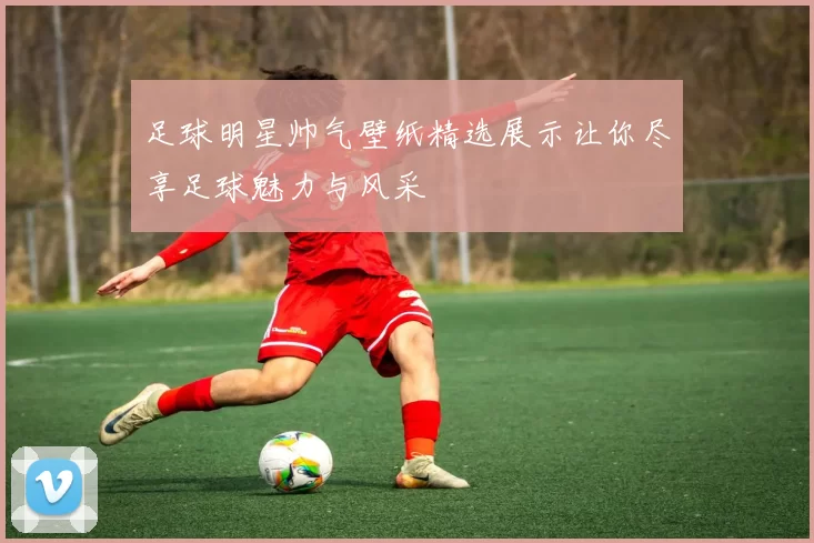 足球明星帅气壁纸精选展示让你尽享足球魅力与风采