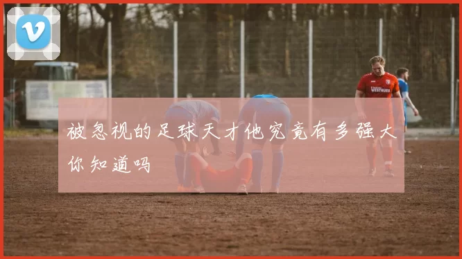 被忽视的足球天才他究竟有多强大你知道吗