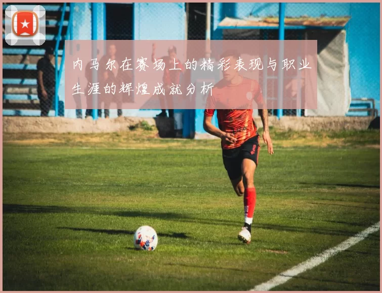 内马尔在赛场上的精彩表现与职业生涯的辉煌成就分析