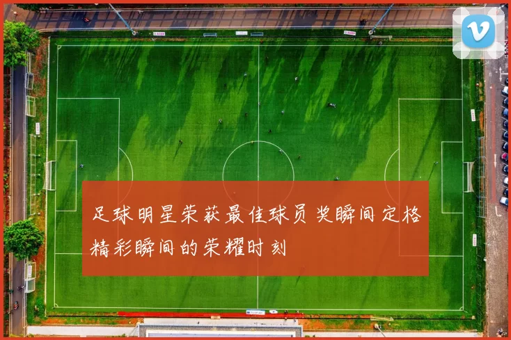 足球明星荣获最佳球员奖瞬间定格精彩瞬间的荣耀时刻