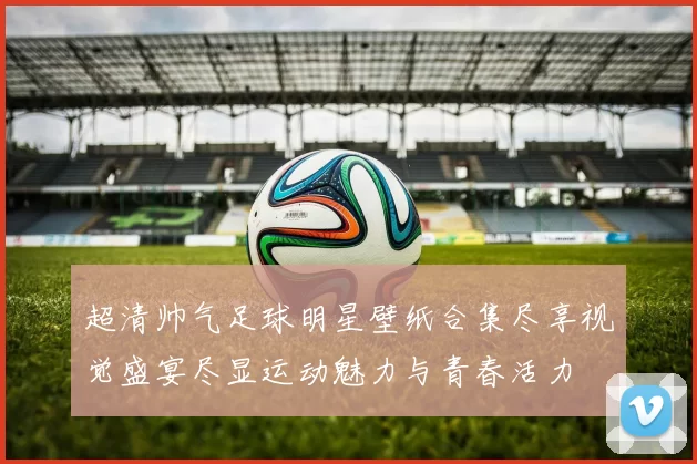 超清帅气足球明星壁纸合集尽享视觉盛宴尽显运动魅力与青春活力