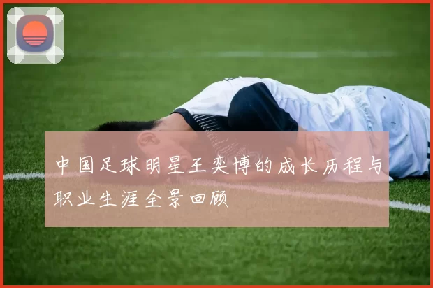 中国足球明星王奕博的成长历程与职业生涯全景回顾