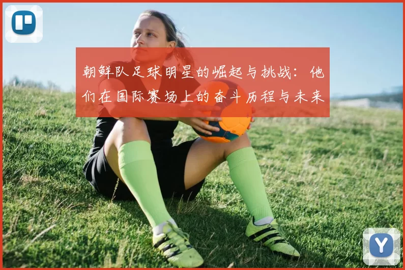 朝鲜队足球明星的崛起与挑战：他们在国际赛场上的奋斗历程与未来展望