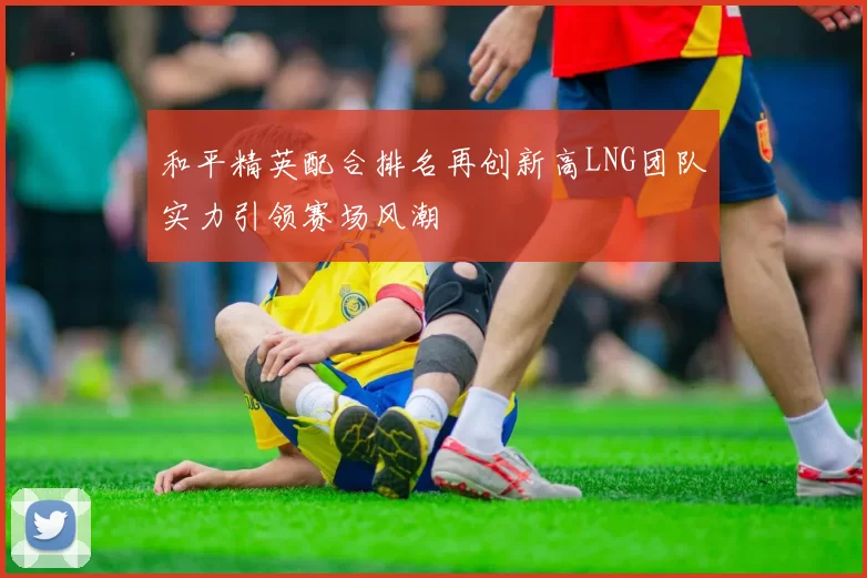 和平精英配合排名再创新高LNG团队实力引领赛场风潮