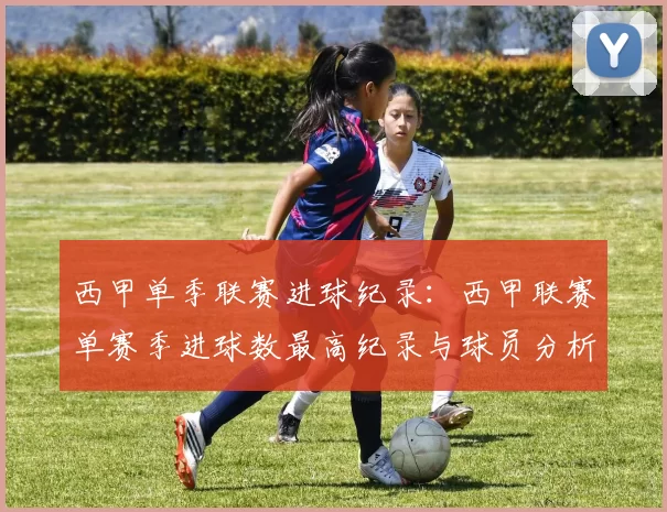 西甲单季联赛进球纪录：西甲联赛单赛季进球数最高纪录与球员分析