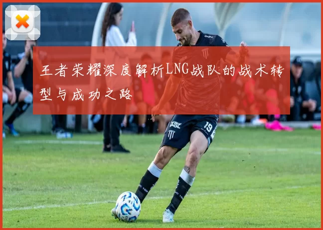 王者荣耀深度解析LNG战队的战术转型与成功之路