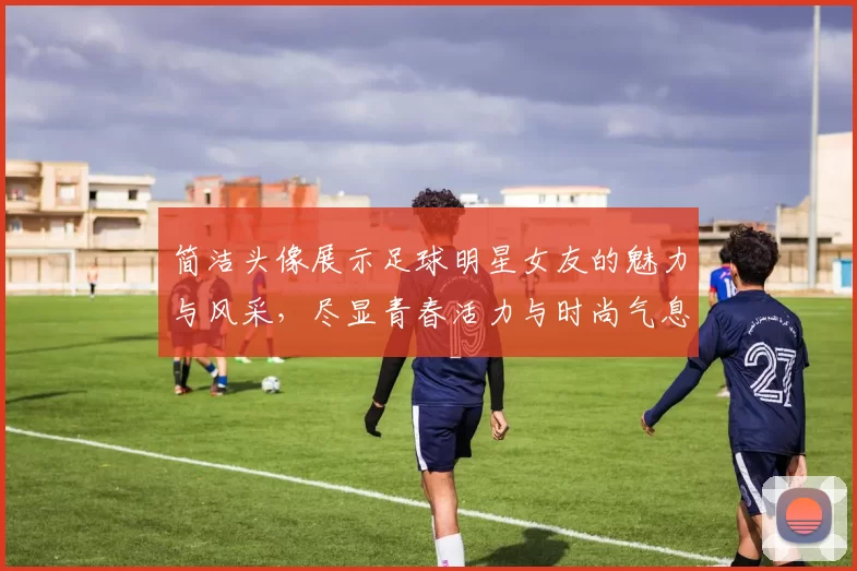 简洁头像展示足球明星女友的魅力与风采，尽显青春活力与时尚气息