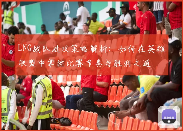 LNG战队进攻策略解析：如何在英雄联盟中掌控比赛节奏与胜利之道