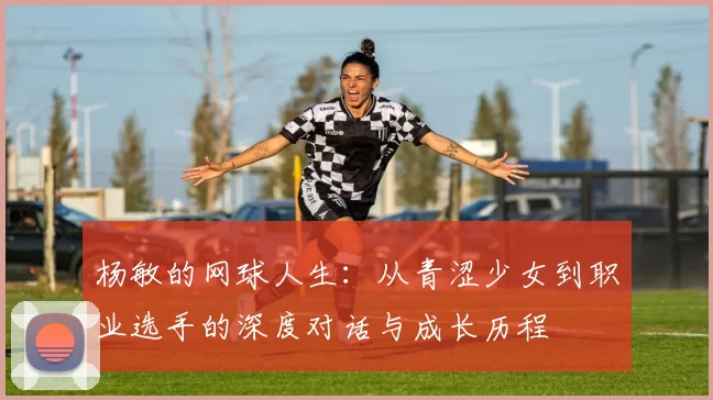 杨敏的网球人生：从青涩少女到职业选手的深度对话与成长历程