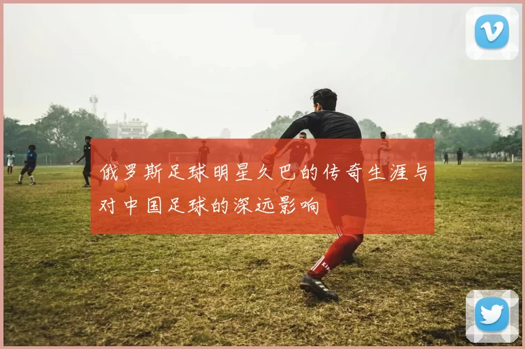 俄罗斯足球明星久巴的传奇生涯与对中国足球的深远影响