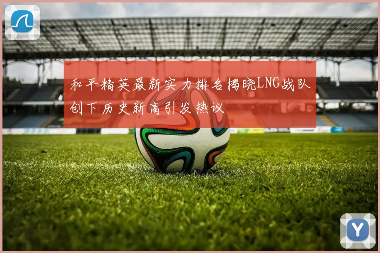 和平精英最新实力排名揭晓LNG战队创下历史新高引发热议