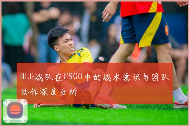 BLG战队在CSGO中的战术意识与团队协作深度分析