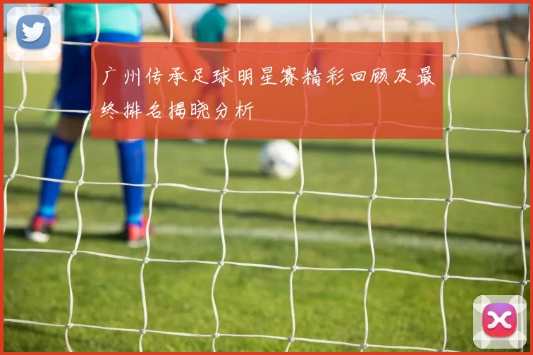 广州传承足球明星赛精彩回顾及最终排名揭晓分析