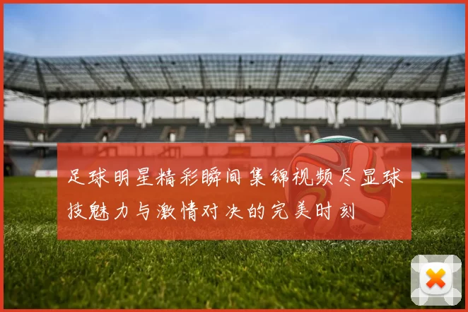 足球明星精彩瞬间集锦视频尽显球技魅力与激情对决的完美时刻