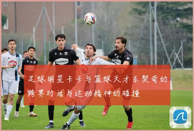 足球明星卡卡与篮球天才东契奇的跨界对话与运动精神的碰撞
