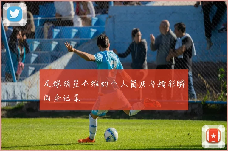 足球明星乔维的个人简历与精彩瞬间全记录