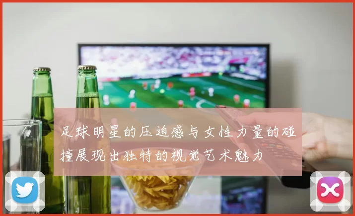 足球明星的压迫感与女性力量的碰撞展现出独特的视觉艺术魅力