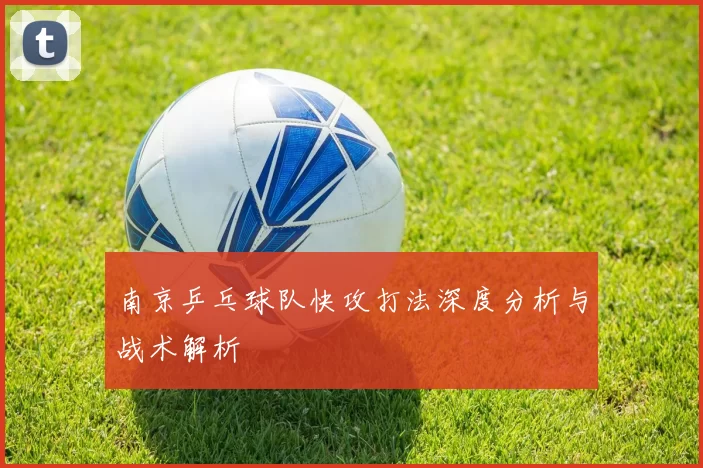 南京乒乓球队快攻打法深度分析与战术解析