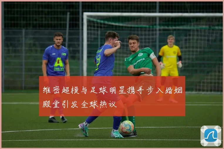 维密超模与足球明星携手步入婚姻殿堂引发全球热议