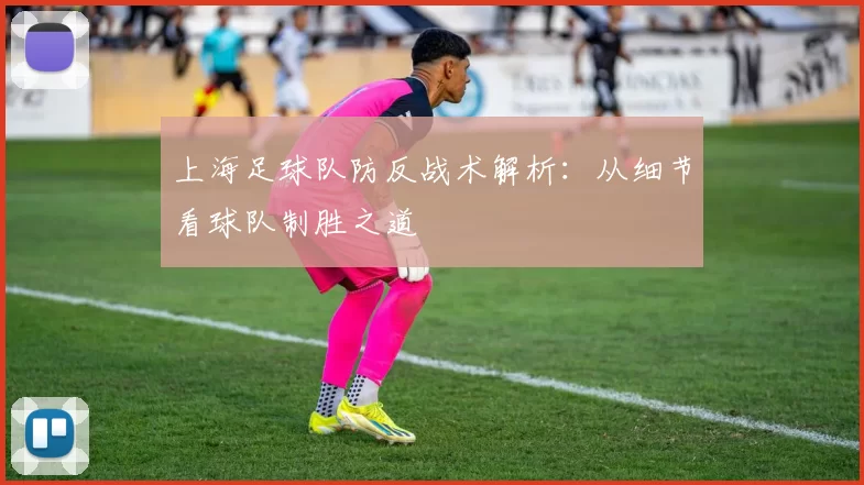 上海足球队防反战术解析：从细节看球队制胜之道
