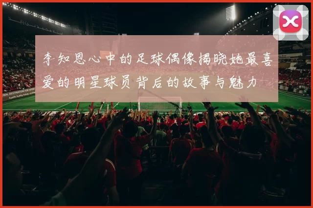李知恩心中的足球偶像揭晓她最喜爱的明星球员背后的故事与魅力