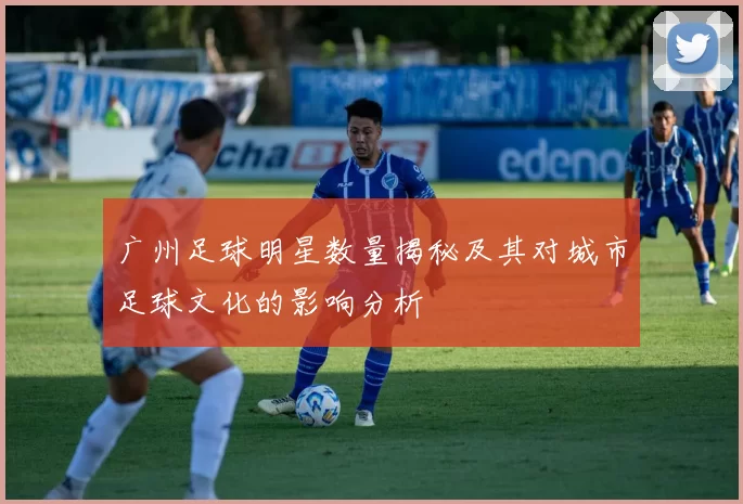 广州足球明星数量揭秘及其对城市足球文化的影响分析